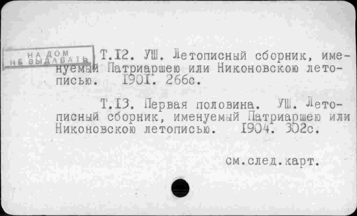 ﻿Н А ДОМ
6 ВЫДАВАЛ.
T.12. УШ. Летописный сборник, име-Патриаршею или Никоновскою летописью. 1901. 266с.
T.I3. Первая половина. УШ. Летописный сборник, именуемый Патриаршею или Никоновскою летописью. 1904. ЗО2с.
см.след.карт.